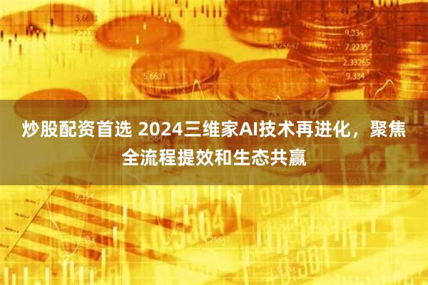 炒股配资首选 2024三维家AI技术再进化，聚焦全流程提效和生态共赢