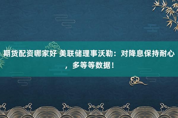 期货配资哪家好 美联储理事沃勒：对降息保持耐心，多等等数据！