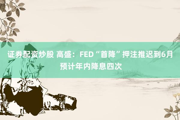 证券配资炒股 高盛：FED“首降”押注推迟到6月 预计年内降息四次