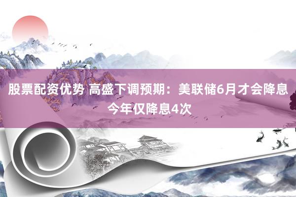 股票配资优势 高盛下调预期：美联储6月才会降息 今年仅降息4次