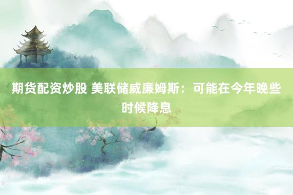 期货配资炒股 美联储威廉姆斯：可能在今年晚些时候降息