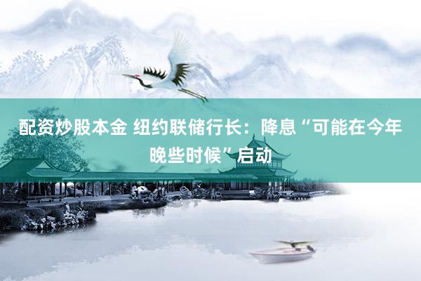 配资炒股本金 纽约联储行长：降息“可能在今年晚些时候”启动