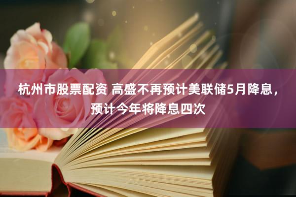 杭州市股票配资 高盛不再预计美联储5月降息，预计今年将降息四次