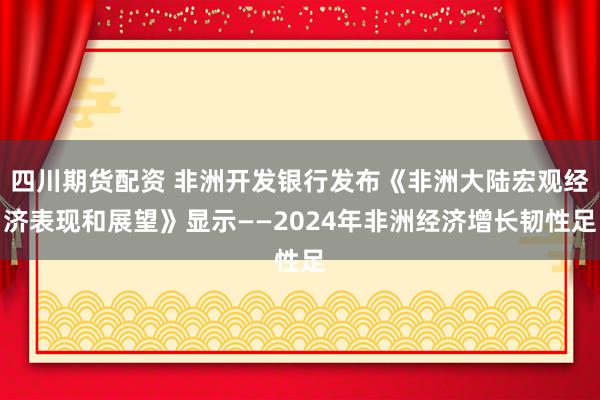 四川期货配资 非洲开发银行发布《非洲大陆宏观经济表现和展望》显示——2024年非洲经济增长韧性足