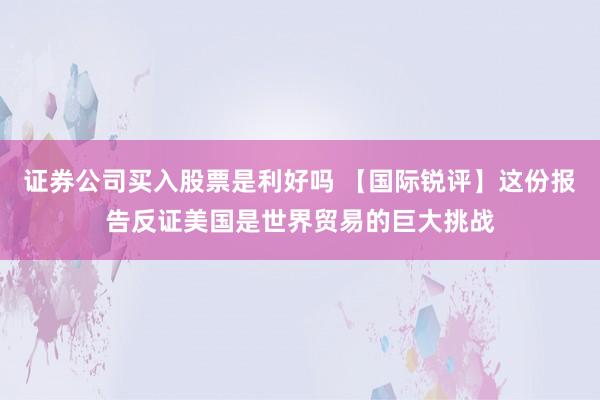 证券公司买入股票是利好吗 【国际锐评】这份报告反证美国是世界贸易的巨大挑战