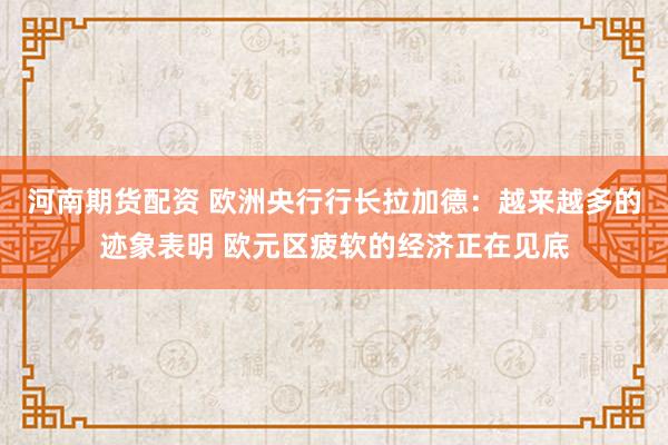 河南期货配资 欧洲央行行长拉加德：越来越多的迹象表明 欧元区疲软的经济正在见底