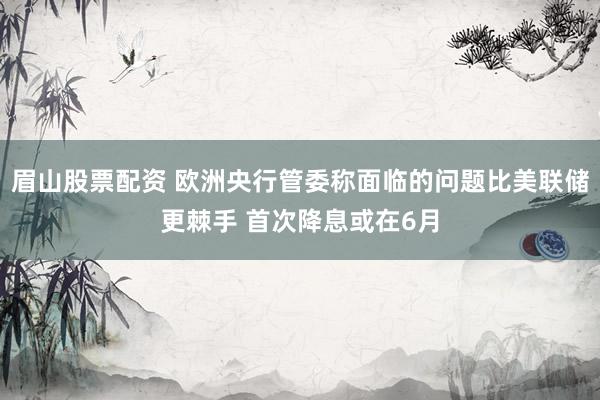 眉山股票配资 欧洲央行管委称面临的问题比美联储更棘手 首次降息或在6月
