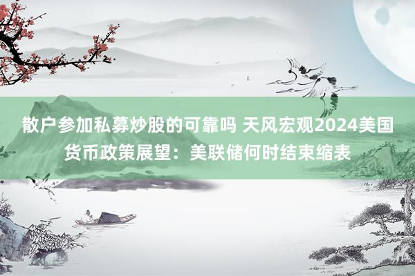 散户参加私募炒股的可靠吗 天风宏观2024美国货币政策展望：美联储何时结束缩表