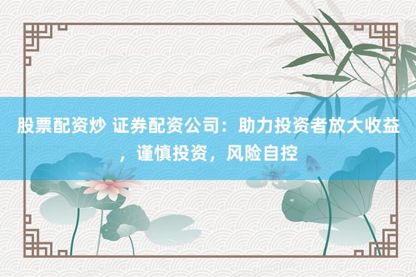 股票配资炒 证券配资公司：助力投资者放大收益，谨慎投资，风险自控