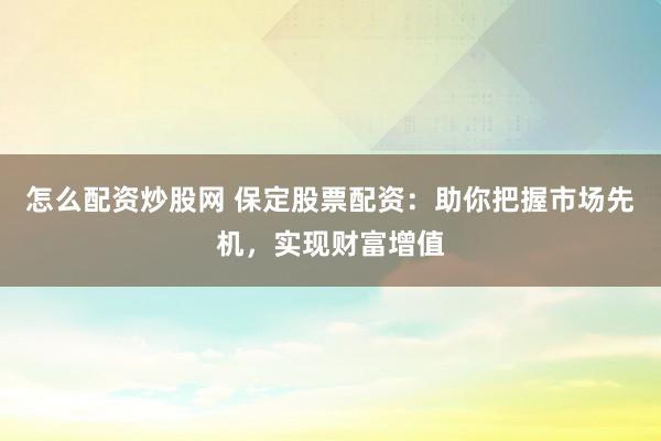 怎么配资炒股网 保定股票配资：助你把握市场先机，实现财富增值