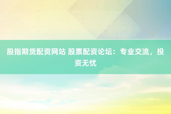 股指期货配资网站 股票配资论坛：专业交流，投资无忧