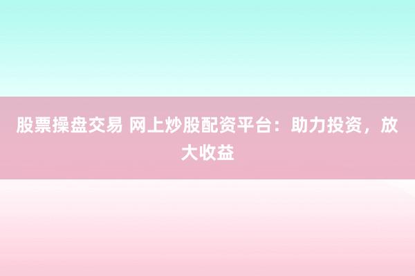 股票操盘交易 网上炒股配资平台：助力投资，放大收益