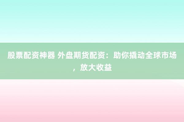 股票配资神器 外盘期货配资：助你撬动全球市场，放大收益