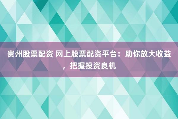 贵州股票配资 网上股票配资平台：助你放大收益，把握投资良机