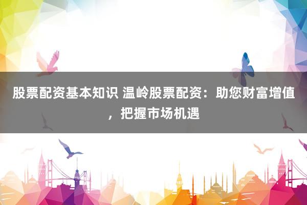 股票配资基本知识 温岭股票配资：助您财富增值，把握市场机遇