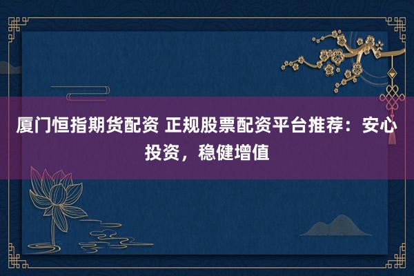 厦门恒指期货配资 正规股票配资平台推荐：安心投资，稳健增值