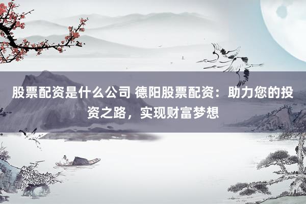 股票配资是什么公司 德阳股票配资：助力您的投资之路，实现财富梦想