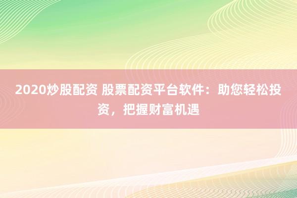 2020炒股配资 股票配资平台软件：助您轻松投资，把握财富机遇