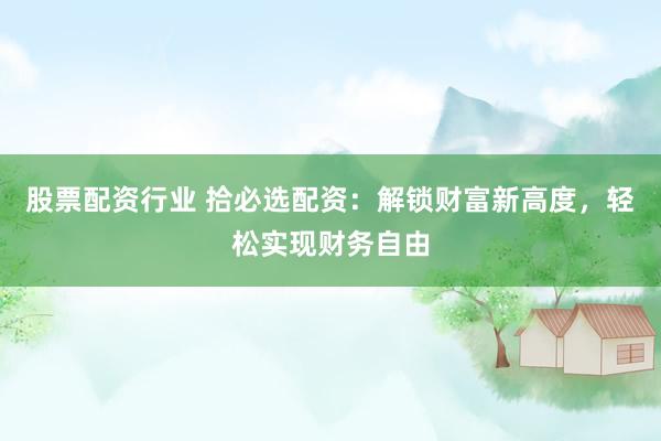 股票配资行业 拾必选配资：解锁财富新高度，轻松实现财务自由