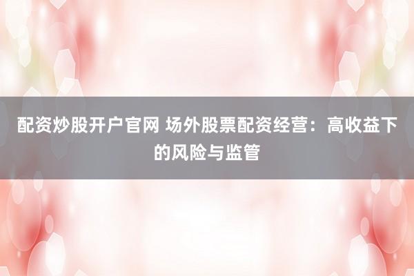 配资炒股开户官网 场外股票配资经营：高收益下的风险与监管