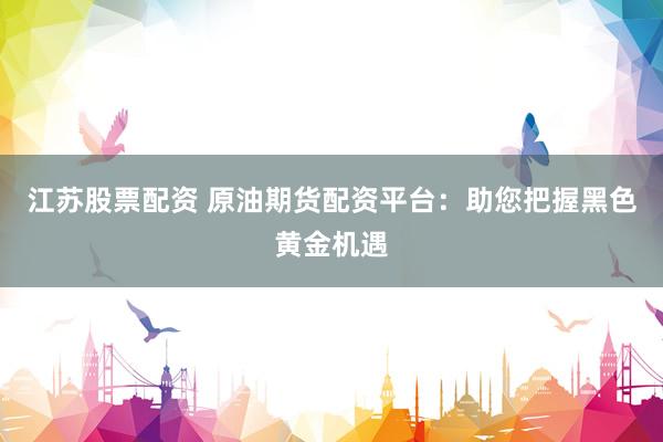 江苏股票配资 原油期货配资平台：助您把握黑色黄金机遇