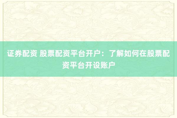 证券配资 股票配资平台开户：了解如何在股票配资平台开设账户