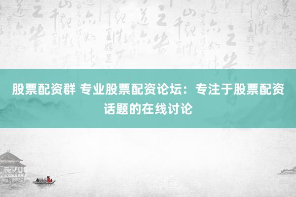 股票配资群 专业股票配资论坛：专注于股票配资话题的在线讨论