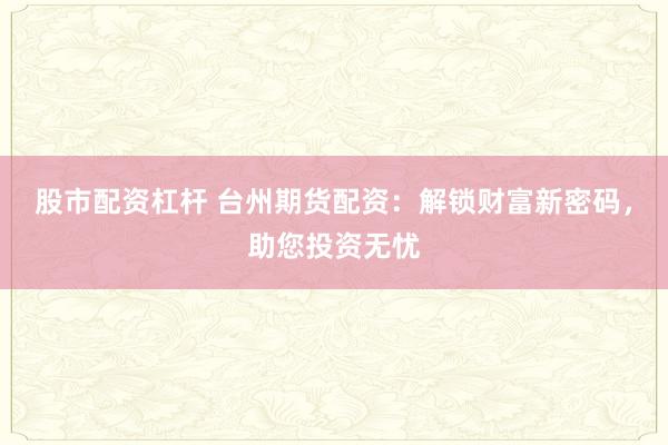 股市配资杠杆 台州期货配资：解锁财富新密码，助您投资无忧
