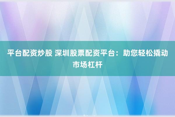 平台配资炒股 深圳股票配资平台：助您轻松撬动市场杠杆
