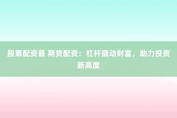 股票配资最 期货配资：杠杆撬动财富，助力投资新高度