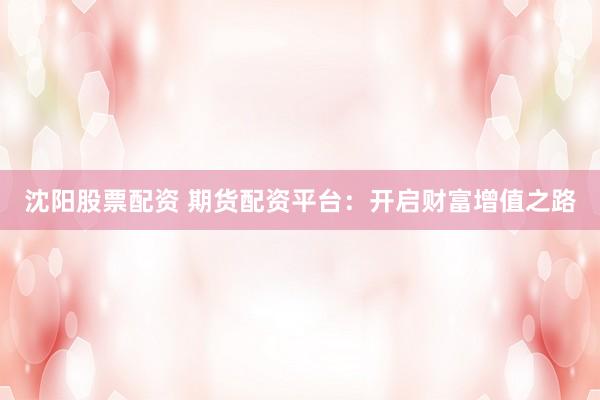 沈阳股票配资 期货配资平台：开启财富增值之路