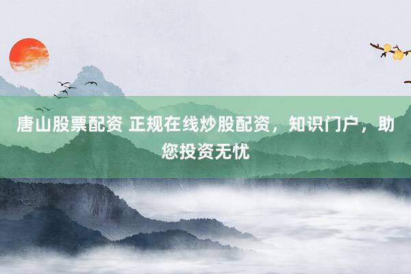唐山股票配资 正规在线炒股配资，知识门户，助您投资无忧