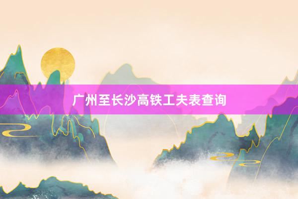 广州至长沙高铁工夫表查询