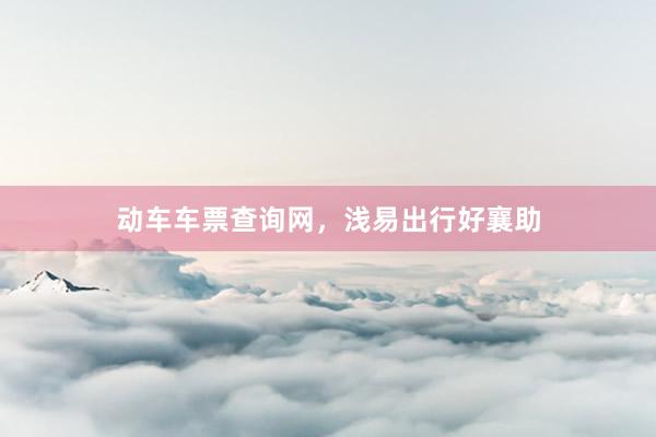 动车车票查询网，浅易出行好襄助