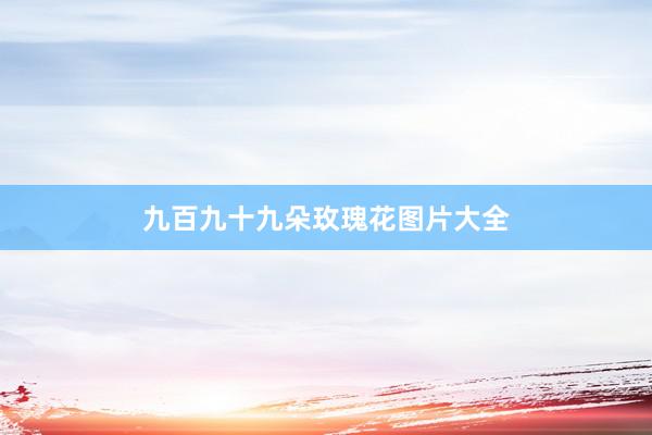 九百九十九朵玫瑰花图片大全