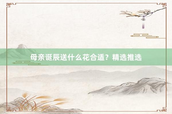 母亲诞辰送什么花合适？精选推选